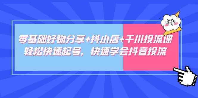 零基础好物分享+抖小店+千川投流课：轻松快速起号，快速学会抖音投流