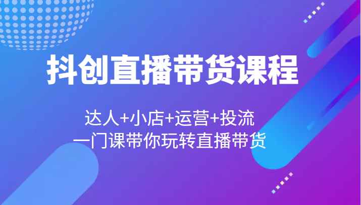 抖创直播带货课程，达人+小店+运营+投流，一门课带你玩转直播带货