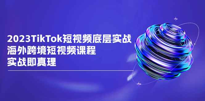 2023TikTok-短视频底层实战，海外跨境短视频课程，实战即真理